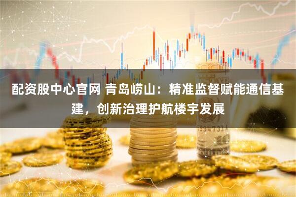 配资股中心官网 青岛崂山：精准监督赋能通信基建，创新治理护航楼宇发展
