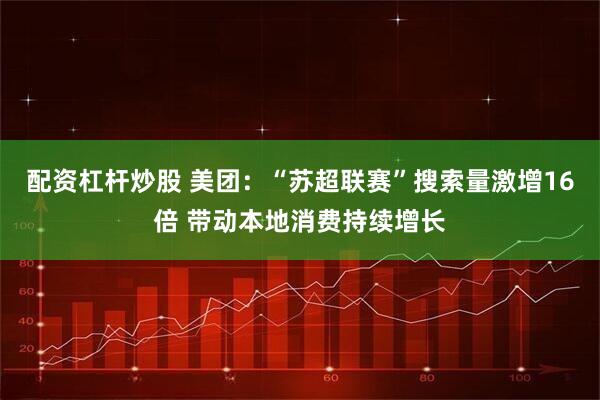 配资杠杆炒股 美团：“苏超联赛”搜索量激增16倍 带动本地消费持续增长