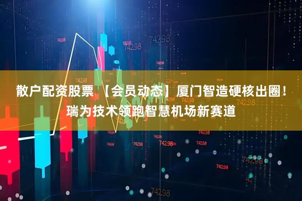 散户配资股票 【会员动态】厦门智造硬核出圈！瑞为技术领跑智慧机场新赛道