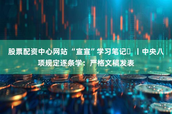 股票配资中心网站 “宣宣”学习笔记㉒丨中央八项规定逐条学：严格文稿发表