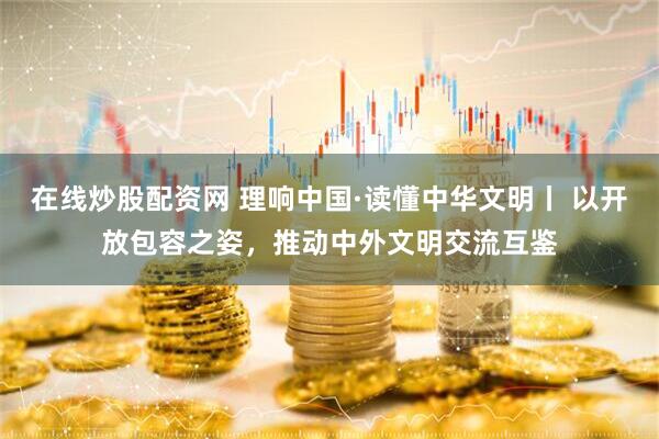 在线炒股配资网 理响中国·读懂中华文明丨 以开放包容之姿，推动中外文明交流互鉴