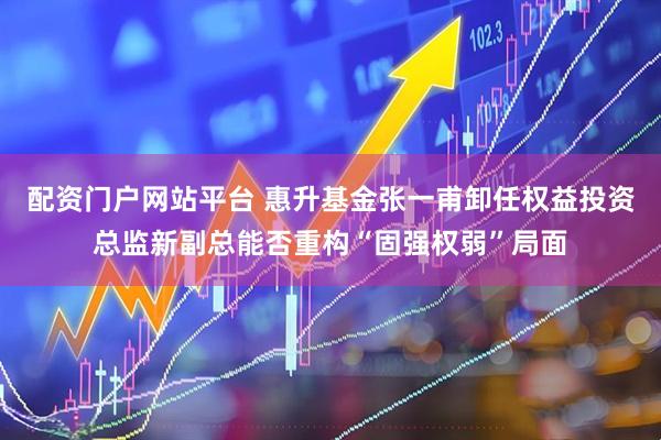 配资门户网站平台 惠升基金张一甫卸任权益投资总监新副总能否重构“固强权弱”局面
