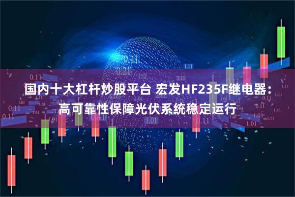 国内十大杠杆炒股平台 宏发HF235F继电器：高可靠性保障光伏系统稳定运行