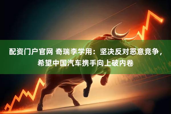 配资门户官网 奇瑞李学用：坚决反对恶意竞争，希望中国汽车携手向上破内卷