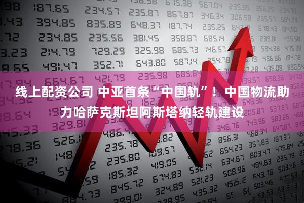 线上配资公司 中亚首条“中国轨”！中国物流助力哈萨克斯坦阿斯塔纳轻轨建设