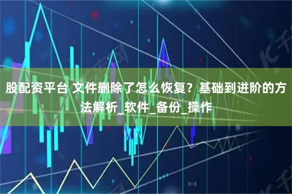 股配资平台 文件删除了怎么恢复？基础到进阶的方法解析_软件_备份_操作