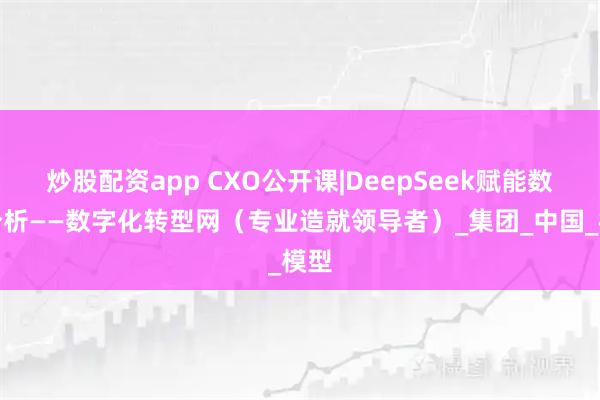 炒股配资app CXO公开课|DeepSeek赋能数据分析——数字化转型网（专业造就领导者）_集团_中国_模型