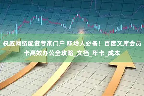 权威网络配资专家门户 职场人必备！百度文库会员卡高效办公全攻略_文档_年卡_成本